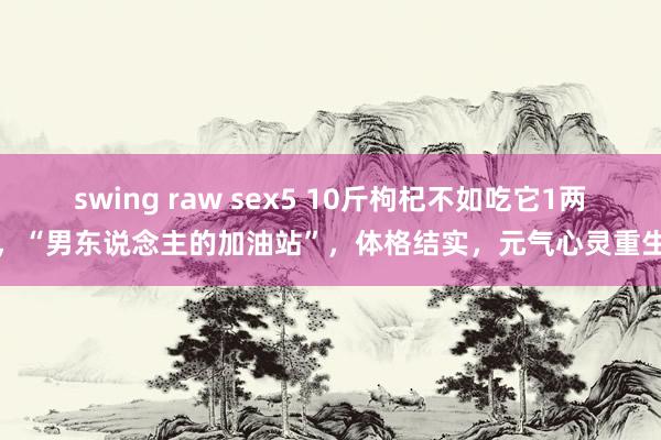 swing raw sex5 10斤枸杞不如吃它1两，“男东说念主的加油站”，体格结实，元气心灵重生