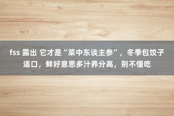 fss 露出 它才是“菜中东谈主参”，冬季包饺子适口，鲜好意思多汁养分高，别不懂吃