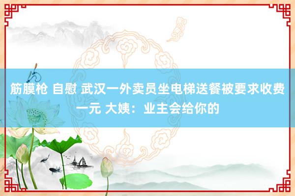 筋膜枪 自慰 武汉一外卖员坐电梯送餐被要求收费一元 大姨：业主会给你的