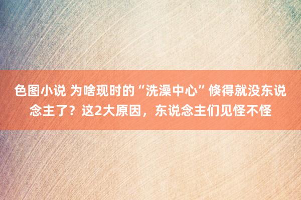 色图小说 为啥现时的“洗澡中心”倏得就没东说念主了？这2大原因，东说念主们见怪不怪