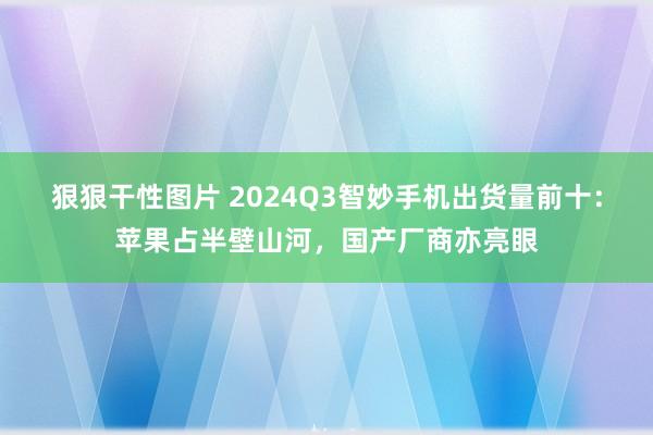 狠狠干性图片 2024Q3智妙手机出货量前十：苹果占半壁山河，国产厂商亦亮眼