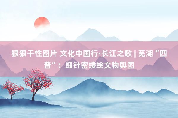 狠狠干性图片 文化中国行·长江之歌 | 芜湖“四普”：细针密缕绘文物舆图