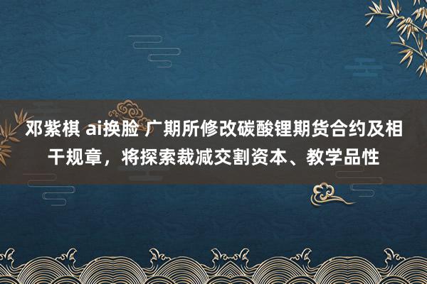 邓紫棋 ai换脸 广期所修改碳酸锂期货合约及相干规章，将探索裁减交割资本、教学品性