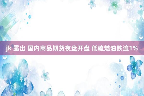 jk 露出 国内商品期货夜盘开盘 低硫燃油跌逾1%