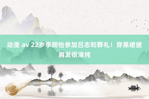 动漫 av 22岁李朗怡参加吕志和葬礼！穿黑裙披肩发很清纯