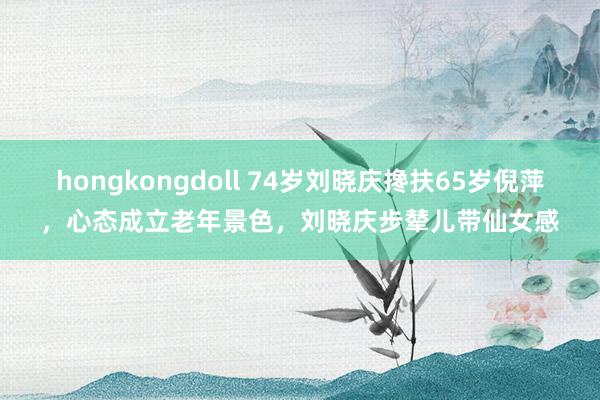 hongkongdoll 74岁刘晓庆搀扶65岁倪萍，心态成立老年景色，刘晓庆步辇儿带仙女感