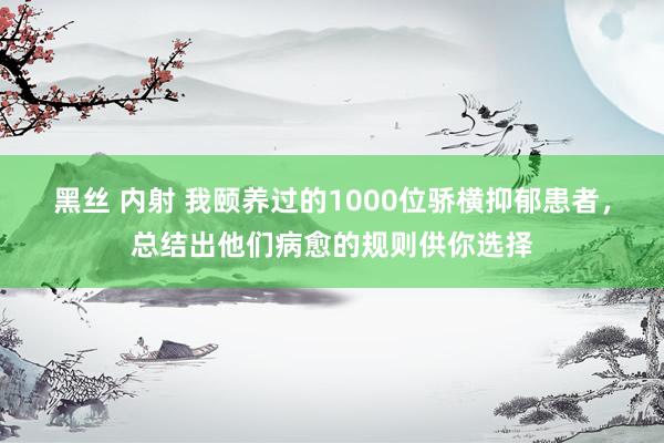 黑丝 内射 我颐养过的1000位骄横抑郁患者，总结出他们病愈的规则供你选择