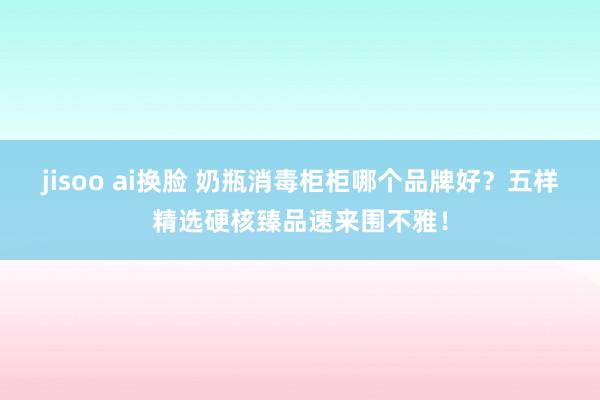 jisoo ai换脸 奶瓶消毒柜柜哪个品牌好？五样精选硬核臻品速来围不雅！