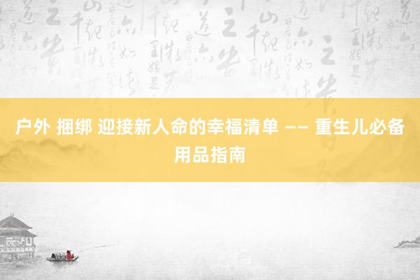 户外 捆绑 迎接新人命的幸福清单 —— 重生儿必备用品指南