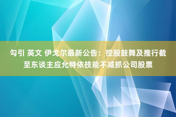 勾引 英文 伊戈尔最新公告：控股鼓舞及推行截至东谈主应允特依技能不减抓公司股票