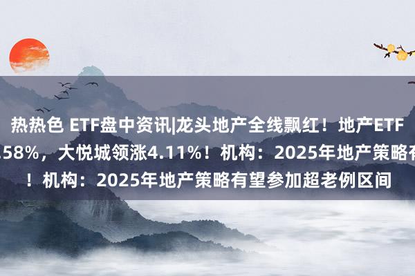 热热色 ETF盘中资讯|龙头地产全线飘红！地产ETF（159707）续涨1.58%，大悦城领涨4.11%！机构：2025年地产策略有望参加超老例区间