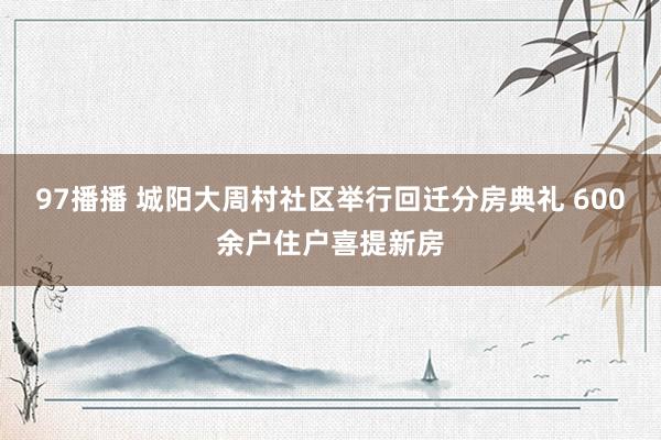 97播播 城阳大周村社区举行回迁分房典礼 600余户住户喜提新房