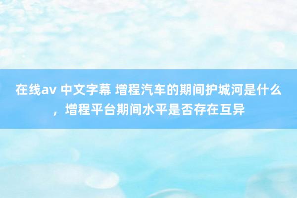 在线av 中文字幕 增程汽车的期间护城河是什么，增程平台期间水平是否存在互异