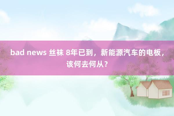 bad news 丝袜 8年已到，新能源汽车的电板，该何去何从？