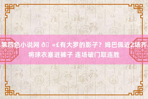 第四色小说网 🫣有大罗的影子？姆巴佩近2场齐将球衣塞进裤子 连场破门取连胜