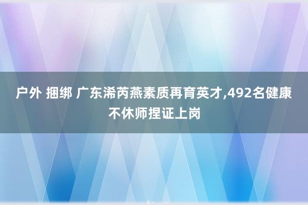 户外 捆绑 广东浠芮燕素质再育英才，492名健康不休师捏证上岗