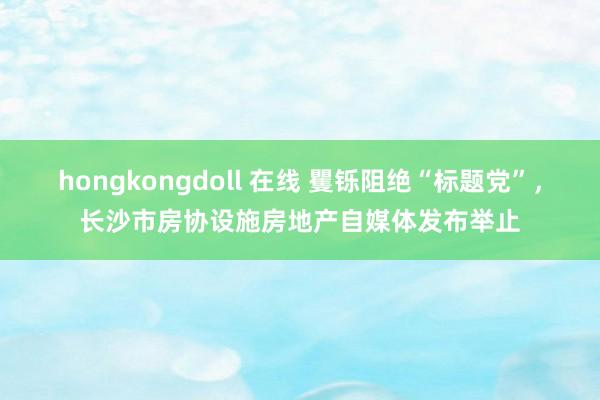 hongkongdoll 在线 矍铄阻绝“标题党”，长沙市房协设施房地产自媒体发布举止