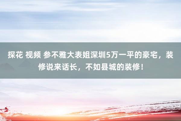 探花 视频 参不雅大表姐深圳5万一平的豪宅，装修说来话长，不如县城的装修！