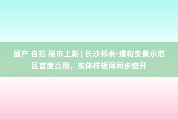 国产 自拍 楼市上新 | 长沙邦泰·璟和实景示范区首度亮相，实体样板间同步盛开