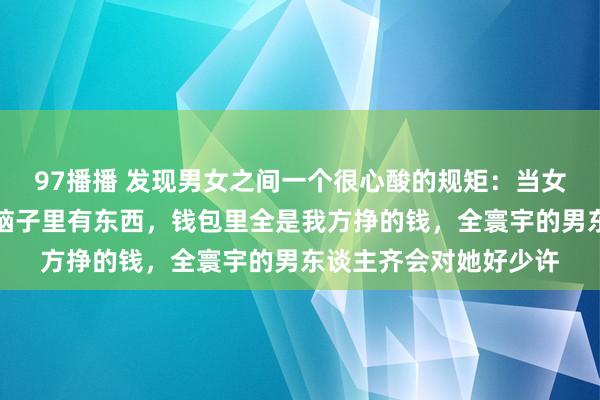 97播播 发现男女之间一个很心酸的规矩：当女东谈主又瘦又漂亮，脑子里有东西，钱包里全是我方挣的钱，全寰宇的男东谈主齐会对她好少许