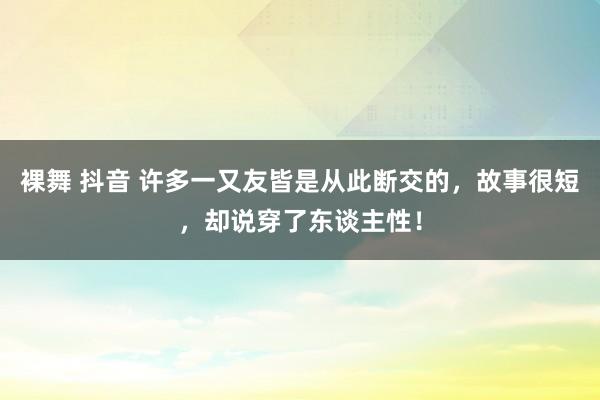 裸舞 抖音 许多一又友皆是从此断交的，故事很短，却说穿了东谈主性！