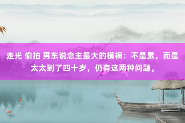 走光 偷拍 男东说念主最大的横祸：不是累，而是太太到了四十岁，仍有这两种问题。