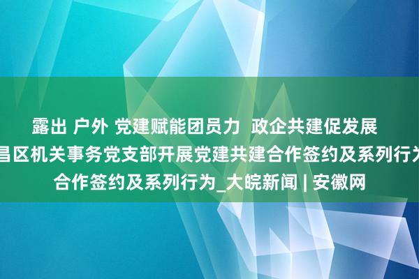 露出 户外 党建赋能团员力  政企共建促发展  ——鹏徽党支部与繁昌区机关事务党支部开展党建共建合作签约及系列行为_大皖新闻 | 安徽网