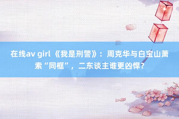 在线av girl 《我是刑警》：周克华与白宝山萧索“同框”，二东谈主谁更凶悍？