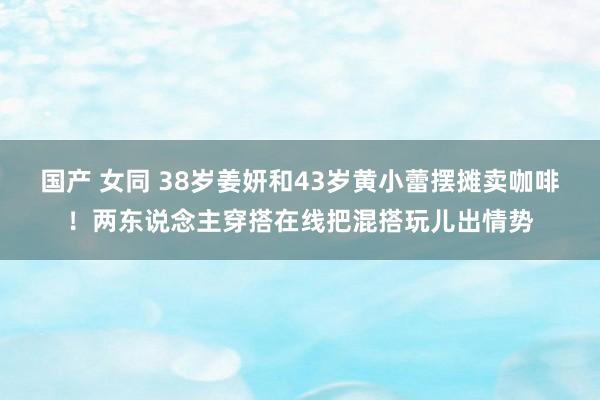 国产 女同 38岁姜妍和43岁黄小蕾摆摊卖咖啡！两东说念主穿搭在线把混搭玩儿出情势