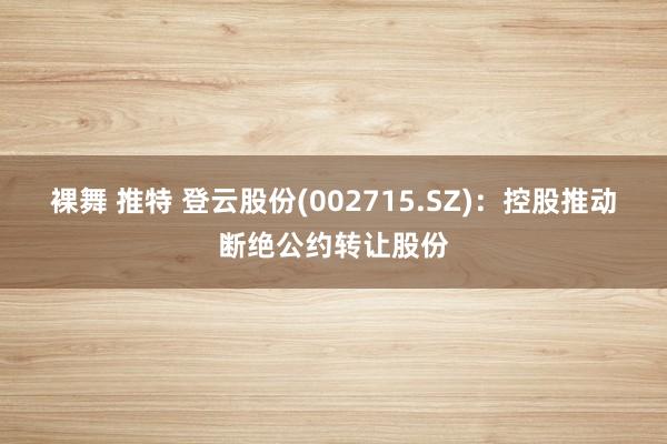 裸舞 推特 登云股份(002715.SZ)：控股推动断绝公约转让股份