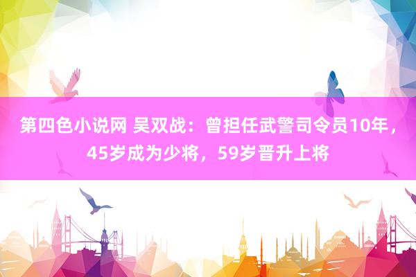 第四色小说网 吴双战：曾担任武警司令员10年，45岁成为少将，59岁晋升上将