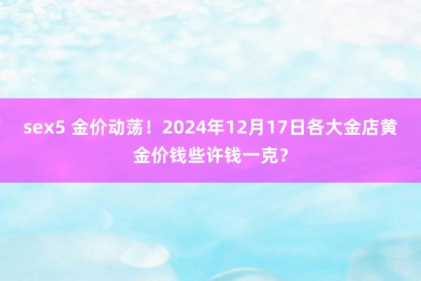 sex5 金价动荡！2024年12月17日各大金店黄金价钱些许钱一克？