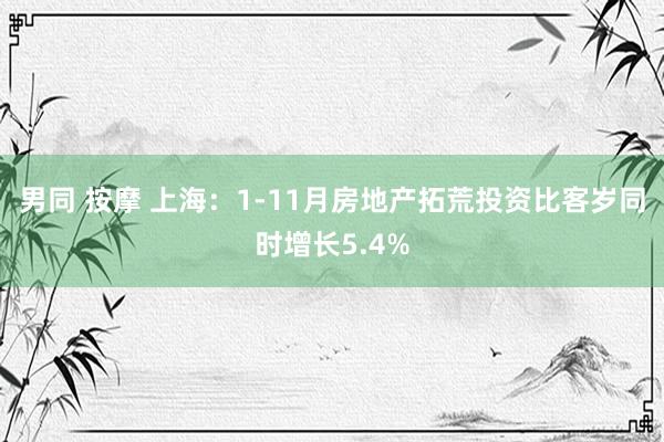 男同 按摩 上海：1-11月房地产拓荒投资比客岁同时增长5.4%