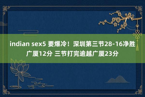 indian sex5 要爆冷！深圳第三节28-16净胜广厦12分 三节打完逾越广厦23分