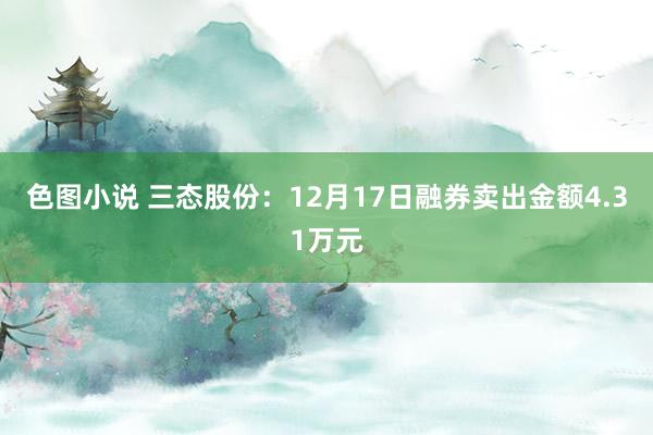 色图小说 三态股份：12月17日融券卖出金额4.31万元