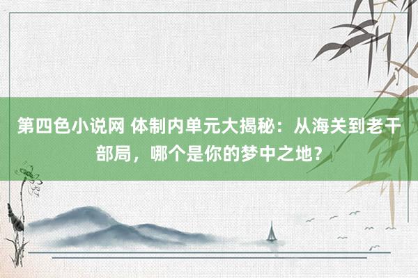 第四色小说网 体制内单元大揭秘：从海关到老干部局，哪个是你的梦中之地？