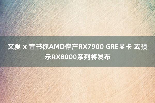 文爱 x 音书称AMD停产RX7900 GRE显卡 或预示RX8000系列将发布