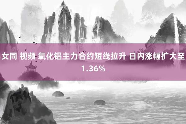 女同 视频 氧化铝主力合约短线拉升 日内涨幅扩大至1.36%