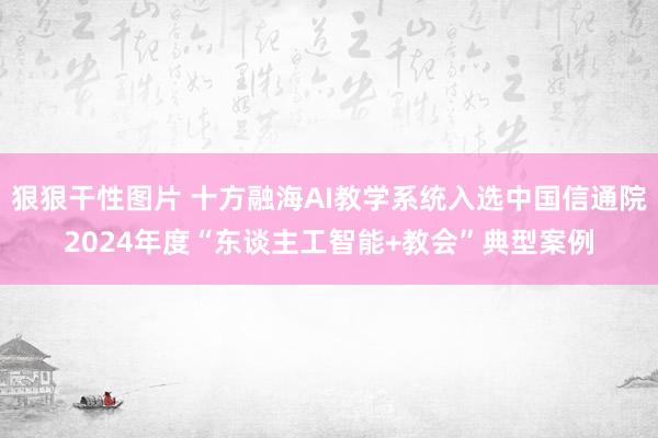 狠狠干性图片 十方融海AI教学系统入选中国信通院2024年度“东谈主工智能+教会”典型案例