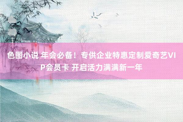 色图小说 年会必备！专供企业特惠定制爱奇艺VIP会员卡 开启活力满满新一年