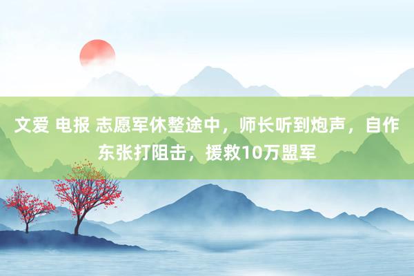 文爱 电报 志愿军休整途中，师长听到炮声，自作东张打阻击，援救10万盟军