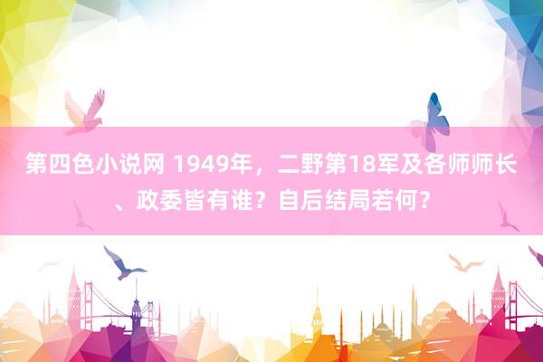 第四色小说网 1949年，二野第18军及各师师长、政委皆有谁？自后结局若何？