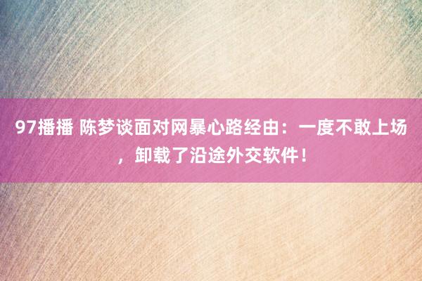 97播播 陈梦谈面对网暴心路经由：一度不敢上场，卸载了沿途外交软件！