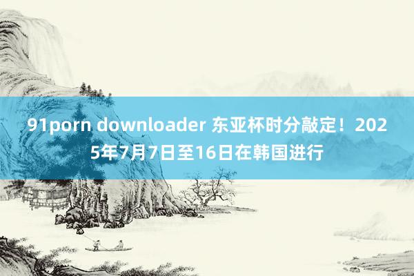 91porn downloader 东亚杯时分敲定！2025年7月7日至16日在韩国进行