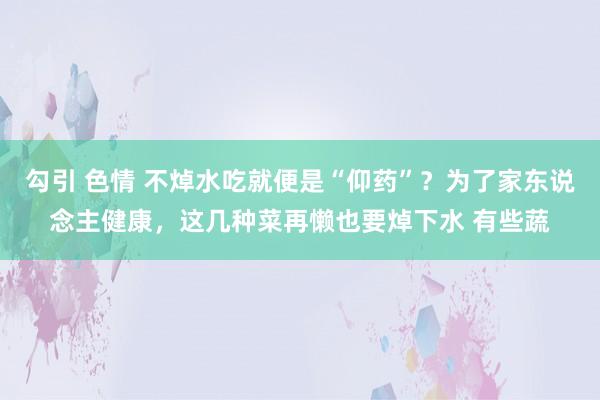 勾引 色情 不焯水吃就便是“仰药”？为了家东说念主健康，这几种菜再懒也要焯下水 有些蔬