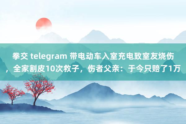 拳交 telegram 带电动车入室充电致室友烧伤，全家割皮10次救子，伤者父亲：于今只赔了1万