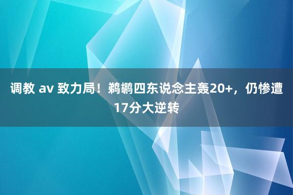 调教 av 致力局！鹈鹕四东说念主轰20+，仍惨遭17分大逆转