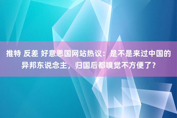 推特 反差 好意思国网站热议：是不是来过中国的异邦东说念主，归国后都嗅觉不方便了？