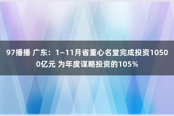 97播播 广东：1—11月省重心名堂完成投资10500亿元 为年度谋略投资的105%