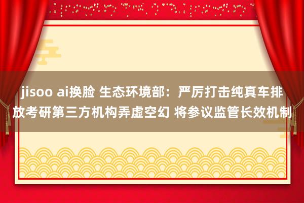 jisoo ai换脸 生态环境部：严厉打击纯真车排放考研第三方机构弄虚空幻 将参议监管长效机制